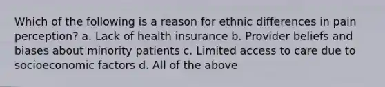 Which of the following is a reason for ethnic differences in pain perception? a. Lack of health insurance b. Provider beliefs and biases about minority patients c. Limited access to care due to socioeconomic factors d. All of the above