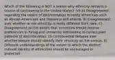 Which of the following is NOT a reason why ethnicity remains a source of controversy in the United States? 3/3 A) Disagreement regarding the extent of discrimination minority ethnicities such as African Americans and Hispanics still endure. B) Disagreement over whether or not ethnicity is really different from race. C) Disagreement on the extent that minorities should receive preferences in hiring and university admissions to correct past patterns of discrimination. D) Controversial debates over whether people should identify their ethnicity on the census. E) Different understandings of the extent to which the distinct cultural identity of ethnicities should be encouraged or protected.