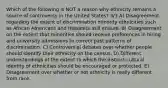 Which of the following is NOT a reason why ethnicity remains a source of controversy in the United States? 3/3 A) Disagreement regarding the extent of discrimination minority ethnicities such as African Americans and Hispanics still endure. B) Disagreement on the extent that minorities should receive preferences in hiring and university admissions to correct past patterns of discrimination. C) Controversial debates over whether people should identify their ethnicity on the census. D) Different understandings of the extent to which the distinct cultural identity of ethnicities should be encouraged or protected. E) Disagreement over whether or not ethnicity is really different from race.