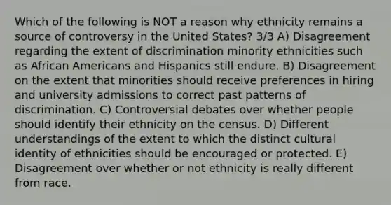 Which of the following is NOT a reason why ethnicity remains a source of controversy in the United States? 3/3 A) Disagreement regarding the extent of discrimination minority ethnicities such as African Americans and Hispanics still endure. B) Disagreement on the extent that minorities should receive preferences in hiring and university admissions to correct past patterns of discrimination. C) Controversial debates over whether people should identify their ethnicity on the census. D) Different understandings of the extent to which the distinct cultural identity of ethnicities should be encouraged or protected. E) Disagreement over whether or not ethnicity is really different from race.