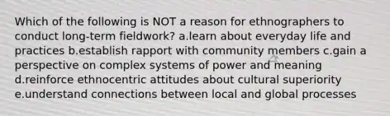 Which of the following is NOT a reason for ethnographers to conduct long-term fieldwork? a.learn about everyday life and practices b.establish rapport with community members c.gain a perspective on complex systems of power and meaning d.reinforce ethnocentric attitudes about cultural superiority e.understand connections between local and global processes