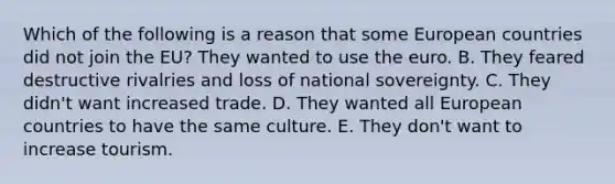 Which of the following is a reason that some European countries did not join the​ EU? They wanted to use the euro. B. They feared destructive rivalries and loss of national sovereignty. C. They​ didn't want increased trade. D. They wanted all European countries to have the same culture. E. They​ don't want to increase tourism.