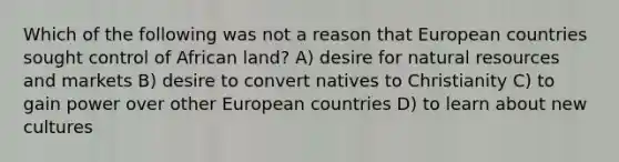 Which of the following was not a reason that European countries sought control of African land? A) desire for <a href='https://www.questionai.com/knowledge/k6l1d2KrZr-natural-resources' class='anchor-knowledge'>natural resources</a> and markets B) desire to convert natives to Christianity C) to gain power over other European countries D) to learn about new cultures