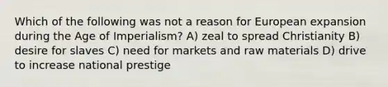 Which of the following was not a reason for European expansion during the Age of Imperialism? A) zeal to spread Christianity B) desire for slaves C) need for markets and raw materials D) drive to increase national prestige