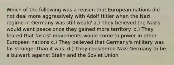 Which of the following was a reason that European nations did not deal more aggressively with <a href='https://www.questionai.com/knowledge/kzKWAKPqJ1-adolf-hitler' class='anchor-knowledge'>adolf hitler</a> when the Nazi regime in Germany was still weak? a.) They believed the Nazis would want peace once they gained more territory. b.) They feared that fascist movements would come to power in other European nations c.) They believed that Germany's military was far stronger than it was. d.) They considered <a href='https://www.questionai.com/knowledge/kh9pUwv3Qo-nazi-germany' class='anchor-knowledge'>nazi germany</a> to be a bulwark against Stalin and the <a href='https://www.questionai.com/knowledge/kmhoGLx3kx-soviet-union' class='anchor-knowledge'>soviet union</a>