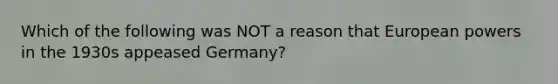 Which of the following was NOT a reason that European powers in the 1930s appeased Germany?