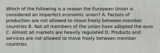 Which of the following is a reason the European Union is considered an imperfect economic union? A. Factors of production are not allowed to move freely between member countries B. Not all members of the union have adopted the euro C. Almost all markets are heavily regulated D. Products and services are not allowed to move freely between member countries