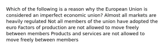 Which of the following is a reason why the European Union is considered an imperfect economic union? Almost all markets are heavily regulated Not all members of the union have adopted the euro Factors of production are not allowed to move freely between members Products and services are not allowed to move freely between members