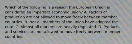 Which of the following is a reason the European Union is considered an imperfect economic union? A. Factors of production are not allowed to move freely between member countries. B. Not all members of the union have adopted the euro. C. Almost all markets are heavily regulated. D. Products and services are not allowed to move freely between member countries.