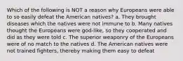 Which of the following is NOT a reason why Europeans were able to so easily defeat the American natives? a. They brought diseases which the natives were not immune to b. Many natives thought the Europeans were god-like, so they cooperated and did as they were told c. The superior weaponry of the Europeans were of no match to the natives d. The American natives were not trained fighters, thereby making them easy to defeat