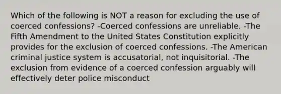 Which of the following is NOT a reason for excluding the use of coerced confessions? -Coerced confessions are unreliable. -The Fifth Amendment to the United States Constitution explicitly provides for the exclusion of coerced confessions. -The American criminal justice system is accusatorial, not inquisitorial. -The exclusion from evidence of a coerced confession arguably will effectively deter police misconduct