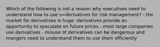 Which of the following is not a reason why executives need to understand how to use s=derivatives for risk management? - the market for derivatives is huge -derivatives provide an opportunity to speculate on future prices - most large companies use derivatives - misuse of derivatives can be dangerous and mangers need to understand them to use them efficiently