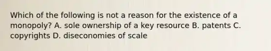 Which of the following is not a reason for the existence of a monopoly? A. sole ownership of a key resource B. patents C. copyrights D. diseconomies of scale