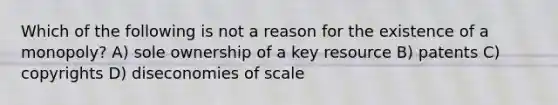 Which of the following is not a reason for the existence of a monopoly? A) sole ownership of a key resource B) patents C) copyrights D) diseconomies of scale