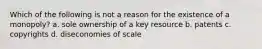 Which of the following is not a reason for the existence of a monopoly? a. sole ownership of a key resource b. patents c. copyrights d. diseconomies of scale