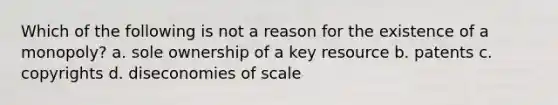 Which of the following is not a reason for the existence of a monopoly? a. sole ownership of a key resource b. patents c. copyrights d. diseconomies of scale