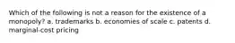 Which of the following is not a reason for the existence of a monopoly? a. trademarks b. economies of scale c. patents d. marginal-cost pricing