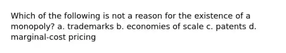 Which of the following is not a reason for the existence of a monopoly? a. trademarks b. economies of scale c. patents d. marginal-cost pricing