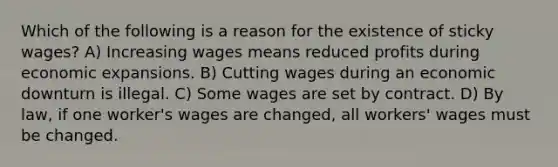 Which of the following is a reason for the existence of sticky wages? A) Increasing wages means reduced profits during economic expansions. B) Cutting wages during an economic downturn is illegal. C) Some wages are set by contract. D) By law, if one worker's wages are changed, all workers' wages must be changed.