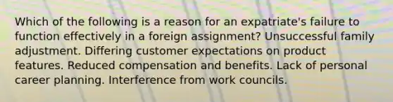 Which of the following is a reason for an expatriate's failure to function effectively in a foreign assignment? Unsuccessful family adjustment. Differing customer expectations on product features. Reduced compensation and benefits. Lack of personal career planning. Interference from work councils.