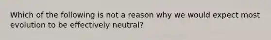 Which of the following is not a reason why we would expect most evolution to be effectively neutral?