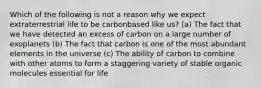 Which of the following is not a reason why we expect extraterrestrial life to be carbonbased like us? (a) The fact that we have detected an excess of carbon on a large number of exoplanets (b) The fact that carbon is one of the most abundant elements in the universe (c) The ability of carbon to combine with other atoms to form a staggering variety of stable organic molecules essential for life