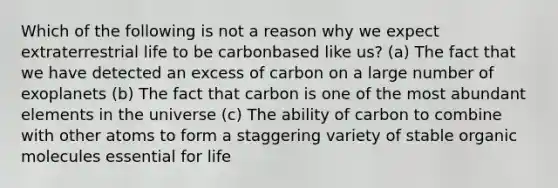 Which of the following is not a reason why we expect extraterrestrial life to be carbonbased like us? (a) The fact that we have detected an excess of carbon on a large number of exoplanets (b) The fact that carbon is one of the most abundant elements in the universe (c) The ability of carbon to combine with other atoms to form a staggering variety of stable organic molecules essential for life