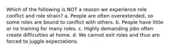 Which of the following is NOT a reason we experience role conflict and role strain? a. People are often overextended, so some roles are bound to conflict with others. b. People have little or no training for many roles. c. Highly demanding jobs often create difficulties at home. d. We cannot exit roles and thus are forced to juggle expectations.