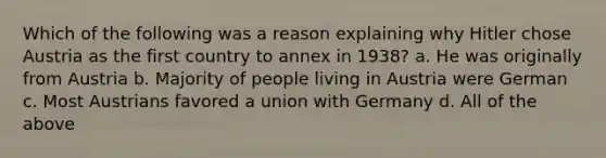 Which of the following was a reason explaining why Hitler chose Austria as the first country to annex in 1938? a. He was originally from Austria b. Majority of people living in Austria were German c. Most Austrians favored a union with Germany d. All of the above