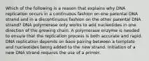 Which of the following is a reason that explains why DNA replication occurs in a continuous fashion on one parental DNA strand and in a discontinuous fashion on the other parental DNA strand? DNA polymerase only works to add nucleotides in one direction of the growing chain. A polymerase enzyme is needed to ensure that the replication process is both accurate and rapid. DNA replication depends on base pairing between a template and nucleotides being added to the new strand. Initiation of a new DNA strand requires the use of a primer.