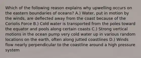 Which of the following reason explains why upwelling occurs on the eastern boundaries of oceans? A.) Water, put in motion by the winds, are deflected away from the coast because of the Coriolis Force B.) Cold water is transported from the poles toward the equator and pools along certain coasts C.) Strong vertical motions in the ocean pump very cold water up in various random locations on the earth, often along jutted coastlines D.) Winds flow nearly perpendicular to the coastline around a high pressure system