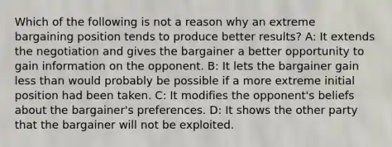 Which of the following is not a reason why an extreme bargaining position tends to produce better results? A: It extends the negotiation and gives the bargainer a better opportunity to gain information on the opponent. B: It lets the bargainer gain less than would probably be possible if a more extreme initial position had been taken. C: It modifies the opponent's beliefs about the bargainer's preferences. D: It shows the other party that the bargainer will not be exploited.