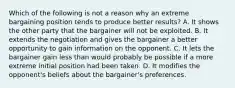 Which of the following is not a reason why an extreme bargaining position tends to produce better results? A. It shows the other party that the bargainer will not be exploited. B. It extends the negotiation and gives the bargainer a better opportunity to gain information on the opponent. C. It lets the bargainer gain less than would probably be possible if a more extreme initial position had been taken. D. It modifies the opponent's beliefs about the bargainer's preferences.