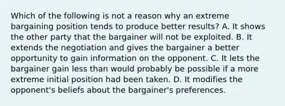 Which of the following is not a reason why an extreme bargaining position tends to produce better results? A. It shows the other party that the bargainer will not be exploited. B. It extends the negotiation and gives the bargainer a better opportunity to gain information on the opponent. C. It lets the bargainer gain less than would probably be possible if a more extreme initial position had been taken. D. It modifies the opponent's beliefs about the bargainer's preferences.