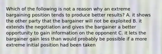 Which of the following is not a reason why an extreme bargaining position tends to produce better results? A. it shows the other party that the bargainer will not be exploited B. it extends the negotiation and gives the bargainer a better opportunity to gain information on the opponent C. it lets the bargainer gain <a href='https://www.questionai.com/knowledge/k7BtlYpAMX-less-than' class='anchor-knowledge'>less than</a> would probably be possible if a more extreme initial position had been taken