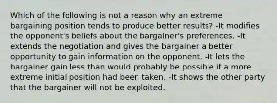 Which of the following is not a reason why an extreme bargaining position tends to produce better results? -It modifies the opponent's beliefs about the bargainer's preferences. -It extends the negotiation and gives the bargainer a better opportunity to gain information on the opponent. -It lets the bargainer gain less than would probably be possible if a more extreme initial position had been taken. -It shows the other party that the bargainer will not be exploited.