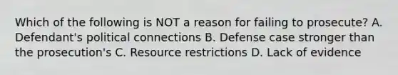 Which of the following is NOT a reason for failing to prosecute? A. Defendant's political connections B. Defense case stronger than the prosecution's C. Resource restrictions D. Lack of evidence