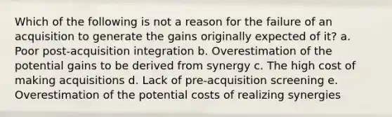 Which of the following is not a reason for the failure of an acquisition to generate the gains originally expected of it? a. Poor post-acquisition integration b. Overestimation of the potential gains to be derived from synergy c. The high cost of making acquisitions d. Lack of pre-acquisition screening e. Overestimation of the potential costs of realizing synergies