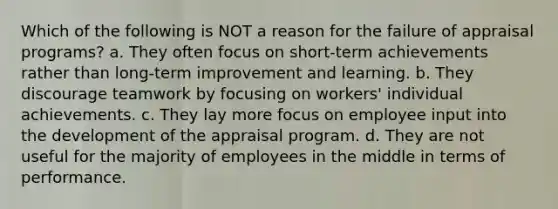 ​Which of the following is NOT a reason for the failure of appraisal programs? a. They often focus on short-term achievements rather than long-term improvement and learning. b. They discourage teamwork by focusing on workers' individual achievements. c. They lay more focus on employee input into the development of the appraisal program. d. They are not useful for the majority of employees in the middle in terms of performance.