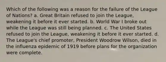 Which of the following was a reason for the failure of the League of Nations? a. Great Britain refused to join the League, weakening it before it ever started. b. World War I broke out while the League was still being planned. c. The United States refused to join the League, weakening it before it ever started. d. The League's chief promoter, President Woodrow Wilson, died in the influenza epidemic of 1919 before plans for the organization were complete.