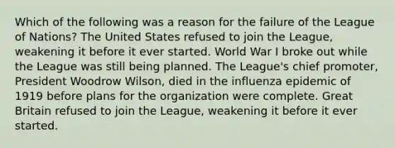 Which of the following was a reason for the failure of the League of Nations? The United States refused to join the League, weakening it before it ever started. World War I broke out while the League was still being planned. The League's chief promoter, President Woodrow Wilson, died in the influenza epidemic of 1919 before plans for the organization were complete. Great Britain refused to join the League, weakening it before it ever started.