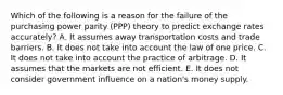 Which of the following is a reason for the failure of the purchasing power parity (PPP) theory to predict exchange rates accurately? A. It assumes away transportation costs and trade barriers. B. It does not take into account the law of one price. C. It does not take into account the practice of arbitrage. D. It assumes that the markets are not efficient. E. It does not consider government influence on a nation's money supply.