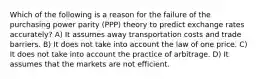 Which of the following is a reason for the failure of the purchasing power parity (PPP) theory to predict exchange rates accurately? A) It assumes away transportation costs and trade barriers. B) It does not take into account the law of one price. C) It does not take into account the practice of arbitrage. D) It assumes that the markets are not efficient.