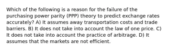 Which of the following is a reason for the failure of the purchasing power parity (PPP) theory to predict exchange rates accurately? A) It assumes away transportation costs and trade barriers. B) It does not take into account the law of one price. C) It does not take into account the practice of arbitrage. D) It assumes that the markets are not efficient.