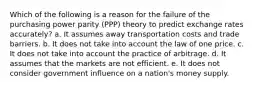 Which of the following is a reason for the failure of the purchasing power parity (PPP) theory to predict exchange rates accurately? a. It assumes away transportation costs and trade barriers. b. It does not take into account the law of one price. c. It does not take into account the practice of arbitrage. d. It assumes that the markets are not efficient. e. It does not consider government influence on a nation's money supply.