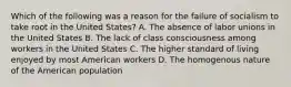 Which of the following was a reason for the failure of socialism to take root in the United States? A. The absence of labor unions in the United States B. The lack of class consciousness among workers in the United States C. The higher standard of living enjoyed by most American workers D. The homogenous nature of the American population