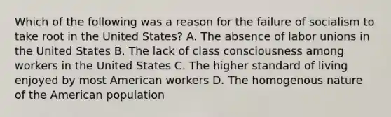 Which of the following was a reason for the failure of socialism to take root in the United States? A. The absence of labor unions in the United States B. The lack of class consciousness among workers in the United States C. The higher standard of living enjoyed by most American workers D. The homogenous nature of the American population