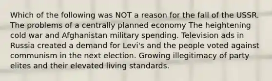 Which of the following was NOT a reason for the fall of the USSR. The problems of a centrally planned economy The heightening cold war and Afghanistan military spending. Television ads in Russia created a demand for Levi's and the people voted against communism in the next election. Growing illegitimacy of party elites and their elevated living standards.