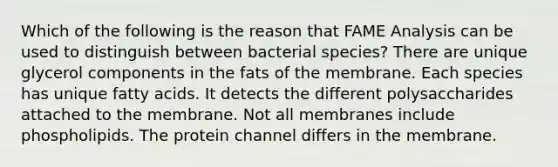 Which of the following is the reason that FAME Analysis can be used to distinguish between bacterial species? There are unique glycerol components in the fats of the membrane. Each species has unique fatty acids. It detects the different polysaccharides attached to the membrane. Not all membranes include phospholipids. The protein channel differs in the membrane.