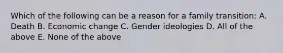 Which of the following can be a reason for a family transition: A. Death B. Economic change C. Gender ideologies D. All of the above E. None of the above